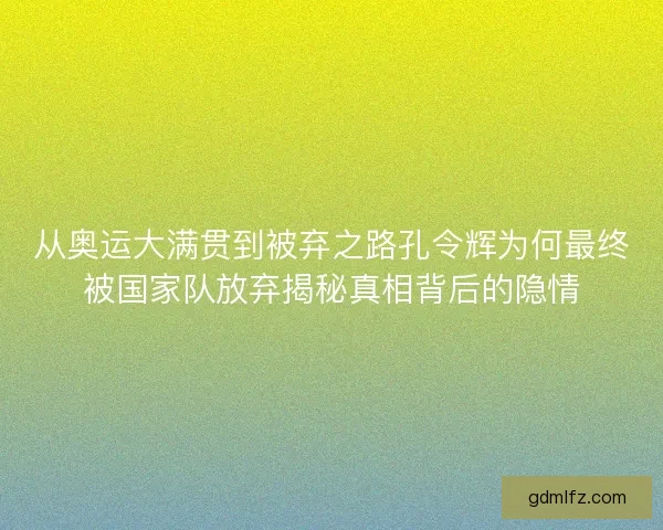 从奥运大满贯到被弃之路孔令辉为何最终被国家队放弃揭秘真相背后的隐情