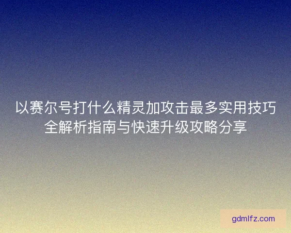 以赛尔号打什么精灵加攻击最多实用技巧全解析指南与快速升级攻略分享