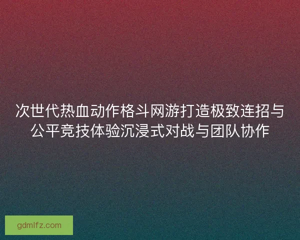 次世代热血动作格斗网游打造极致连招与公平竞技体验沉浸式对战与团队协作