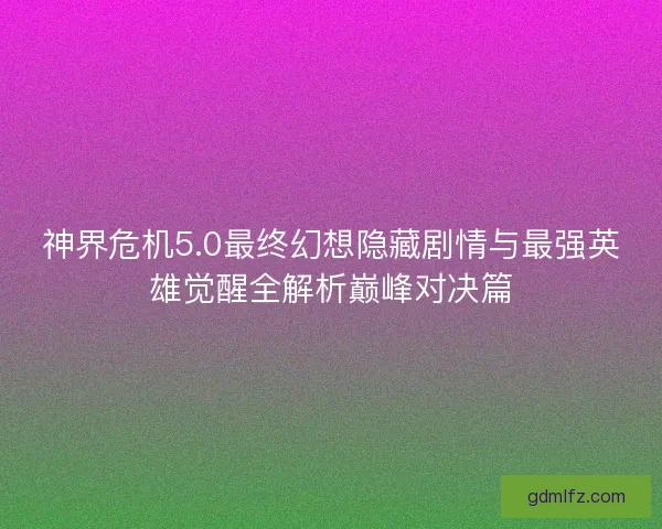 神界危机5.0最终幻想隐藏剧情与最强英雄觉醒全解析巅峰对决篇
