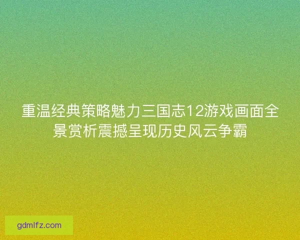 重温经典策略魅力三国志12游戏画面全景赏析震撼呈现历史风云争霸