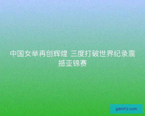 中国女举再创辉煌 三度打破世界纪录震撼亚锦赛