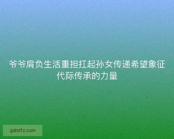 爷爷肩负生活重担扛起孙女传递希望象征代际传承的力量