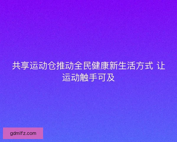 共享运动仓推动全民健康新生活方式 让运动触手可及 共享运动仓推动全民健康新生活方式 让运动触手可及