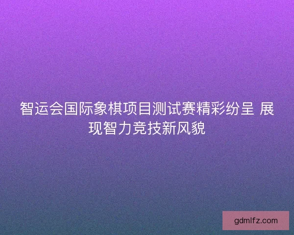 智运会国际象棋项目测试赛精彩纷呈 展现智力竞技新风貌 智运会国际象棋项目测试赛精彩纷呈 展现智力竞技新风貌