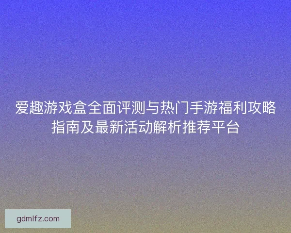 爱趣游戏盒全面评测与热门手游福利攻略指南及最新活动解析推荐平台