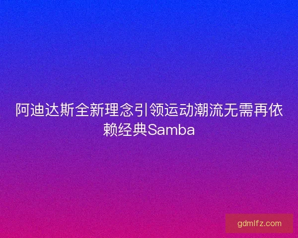 阿迪达斯全新理念引领运动潮流无需再依赖经典Samba