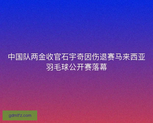 中国队两金收官石宇奇因伤退赛马来西亚羽毛球公开赛落幕 中国队两金收官石宇奇因伤退赛马来西亚羽毛球公开赛落幕