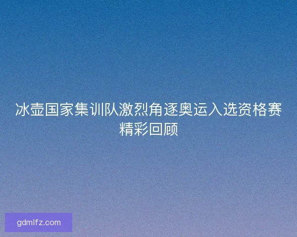 冰壶国家集训队激烈角逐奥运入选资格赛精彩回顾 冰壶国家集训队激烈角逐奥运入选资格赛精彩回顾