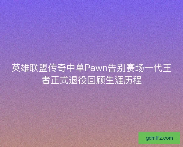英雄联盟传奇中单Pawn告别赛场一代王者正式退役回顾生涯历程 英雄联盟传奇中单Pawn告别赛场一代王者正式退役回顾生涯历程