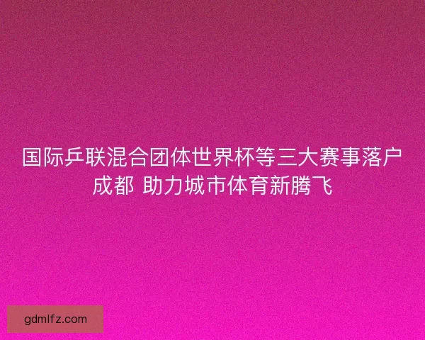 国际乒联混合团体世界杯等三大赛事落户成都 助力城市体育新腾飞