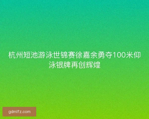 杭州短池游泳世锦赛徐嘉余勇夺100米仰泳银牌再创辉煌