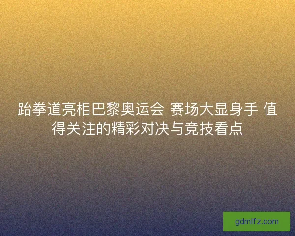 跆拳道亮相巴黎奥运会 赛场大显身手 值得关注的精彩对决与竞技看点
