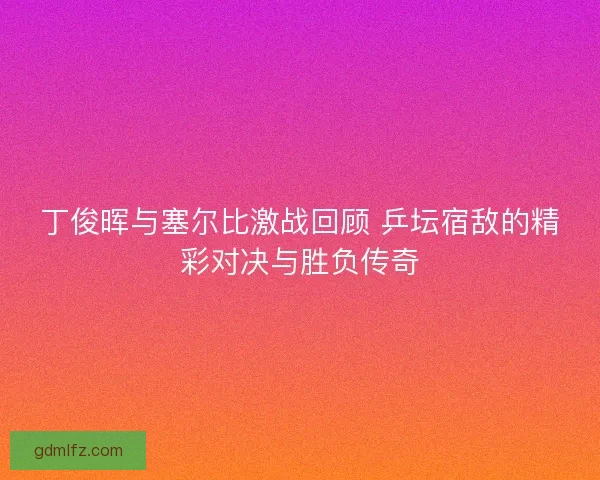 丁俊晖与塞尔比激战回顾 乒坛宿敌的精彩对决与胜负传奇 丁俊晖与塞尔比激战回顾 乒坛宿敌的精彩对决与胜负传奇