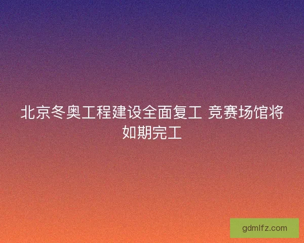北京冬奥工程建设全面复工 竞赛场馆将如期完工 北京冬奥工程建设全面复工 竞赛场馆将如期完工