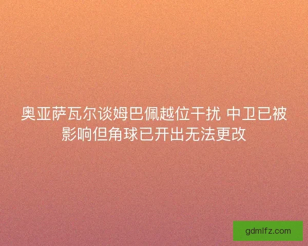 奥亚萨瓦尔谈姆巴佩越位干扰 中卫已被影响但角球已开出无法更改 奥亚萨瓦尔谈姆巴佩越位干扰 中卫已被影响但角球已开出无法更改